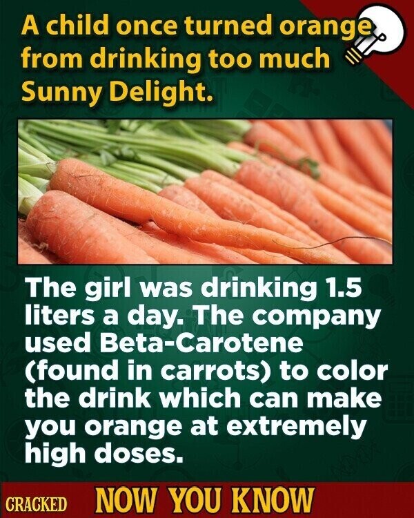A child once turned orange from drinking too much Sunny Delight. The girl was drinking 1.5 liters a day. The company used Beta-Carotene (found in carrots) to color the drink which can make you orange at extremely high doses. CRACKED NOW YOU KNOW