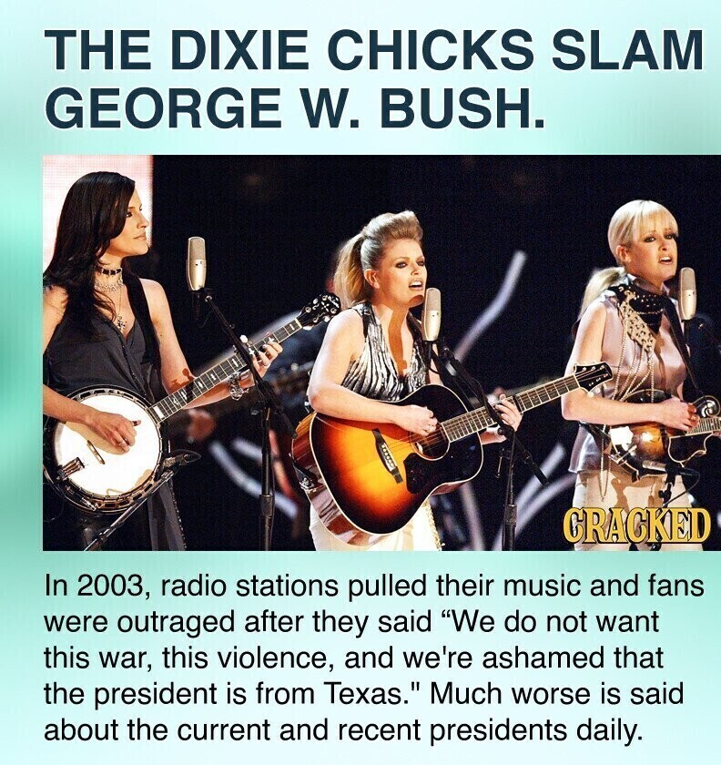 THE DIXIE CHICKS SLAM GEORGE W. BUSH. GRACKED In 2003, radio stations pulled their music and fans were outraged after they said We do not want this war, this violence, and we're ashamed that the president is from Texas. Much worse is said about the current and recent presidents daily.