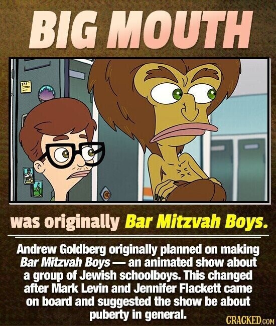 BIG MOUTH was originally Bar Mitzvah Boys. Andrew Goldberg originally planned on making Bar Mitzvah Boys-an animated show about a group of Jewish schoolboys. This changed after Mark Levin and Jennifer Flackett came on board and suggested the show be about puberty in general. CRACKED.COM