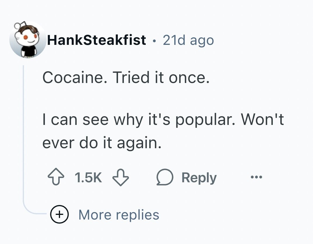 HankSteakfist . 21d ago Cocaine. Tried it once. I can see why it's popular. Won't ever do it again. 1.5K Reply ... + More replies