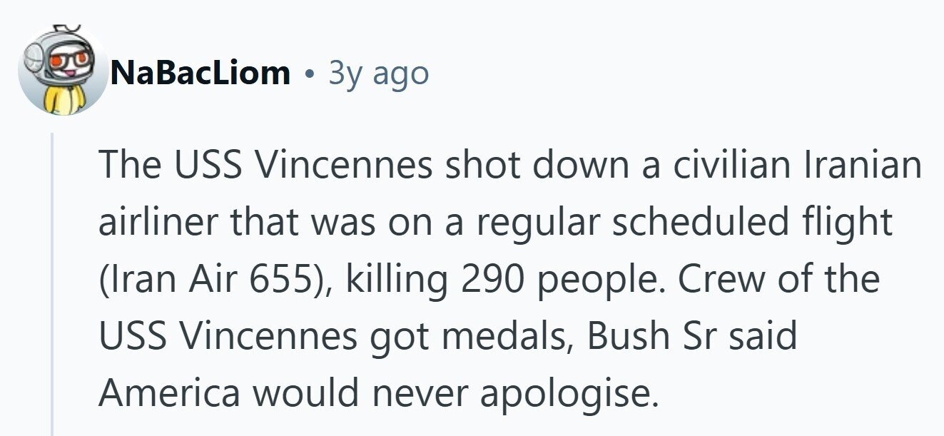NaBacLiom 3y ago The USS Vincennes shot down a civilian Iranian airliner that was on a regular scheduled flight (Iran Air 655), killing 290 people. Crew of the USS Vincennes got medals, Bush Sr said America would never apologise. 