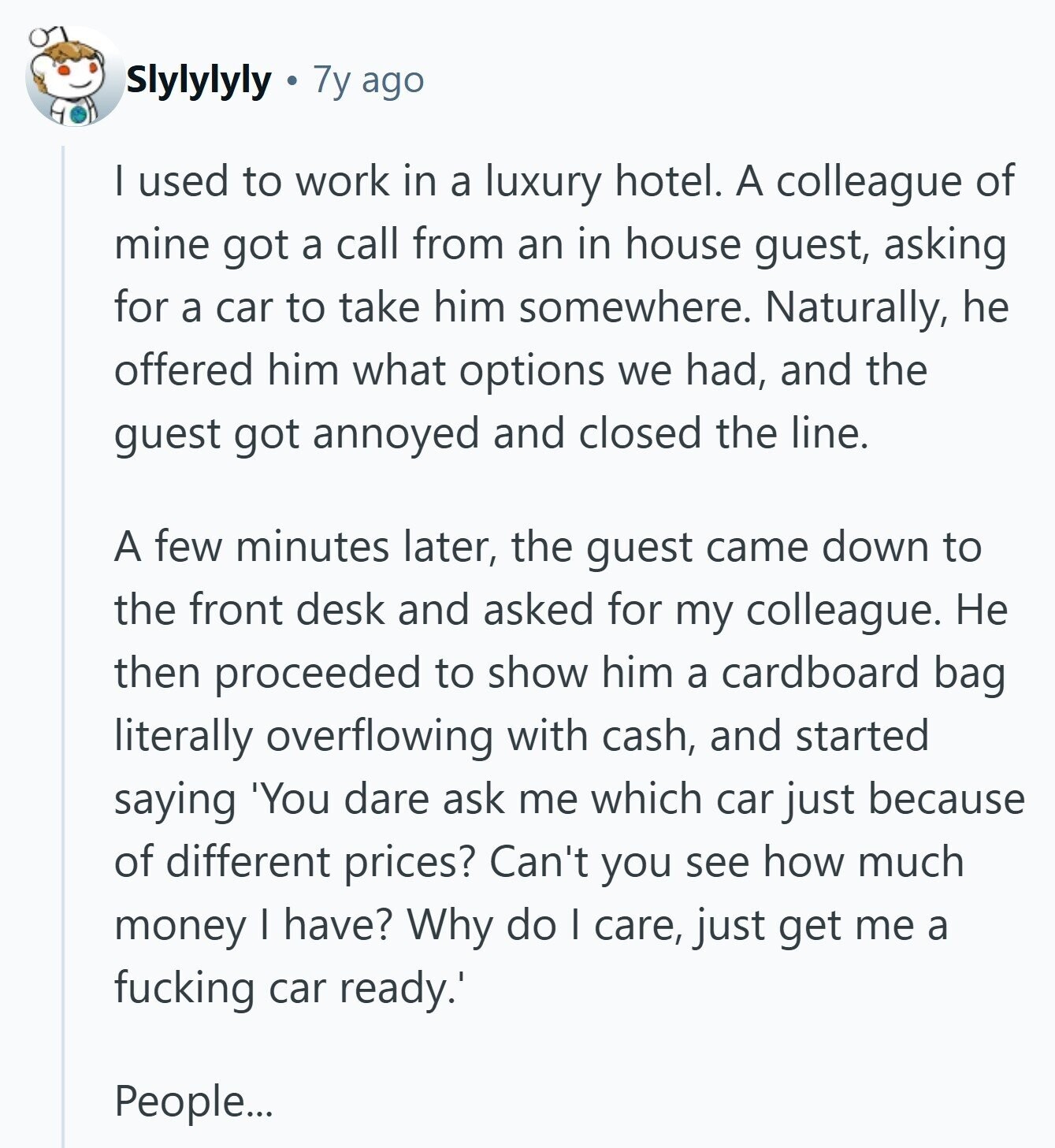 Slylylyly 7y ago I used to work in a luxury hotel. A colleague of mine got a call from an in house guest, asking for a car to take him somewhere. Naturally, he offered him what options we had, and the guest got annoyed and closed the line. A few minutes later, the guest came down to the front desk and asked for my colleague. Не then proceeded to show him a cardboard bag literally overflowing with cash, and started saying 'You dare ask me which car just because of different prices? Can't you see how much money I have? 