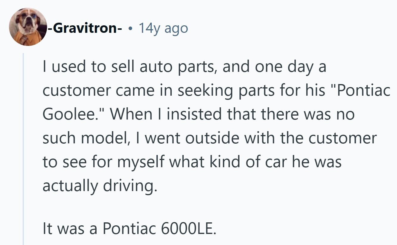 -Gravitron- 14y ago I used to sell auto parts, and one day a customer came in seeking parts for his Pontiac Goolee. When I insisted that there was no such model, I went outside with the customer to see for myself what kind of car he was actually driving. It was a Pontiac 6000LE.
