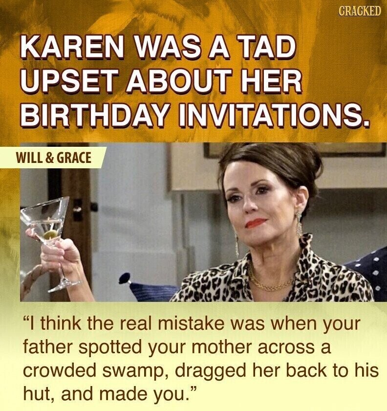 CRACKED KAREN WAS A TAD UPSET ABOUT HER BIRTHDAY INVITATIONS. WILL & GRACE I think the real mistake was when your father spotted your mother across a crowded swamp, dragged her back to his hut, and made you.