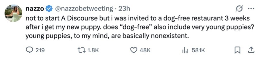 nazzo @nazzobetweeting 23h ... not to start A Discourse but i was invited to a dog-free restaurant 3 weeks after i get my new puppy. does dog-free also include very young puppies? young puppies, to my mind, are basically nonexistent. 219 1.8K 48K 581K 