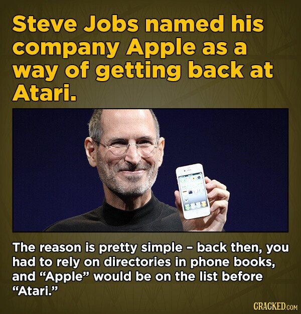 Steve Jobs named his company Apple as a way of getting back at Atari. The reason is pretty simple - back then, you had to rely on directories in phone books, and Apple would be on the list before Atari. CRACKED.COM