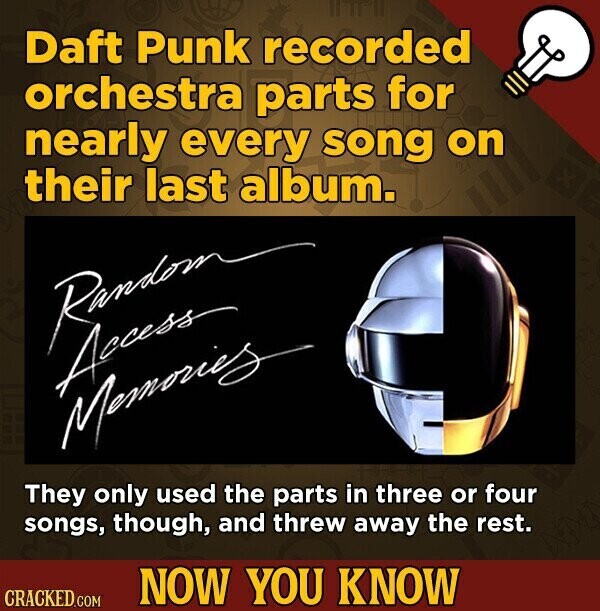 Daft Punk recorded orchestra parts for nearly every song on their last album. Random Access Memories They only used the parts in three or four songs, though, and threw away the rest. NOW YOU KNOW CRACKED.COM