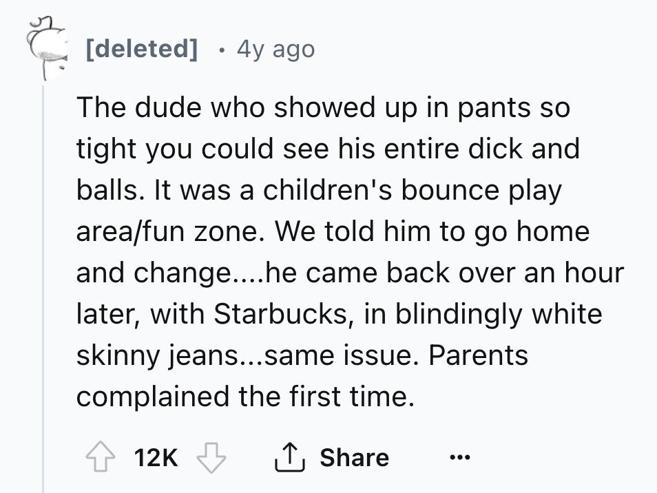 [deleted] 4y ago The dude who showed up in pants so tight you could see his entire dick and balls. It was a children's bounce play area/fun zone. We told him to go home and change....he came back over an hour later, with Starbucks, in blindingly white skinny jeans...same issue. Parents complained the first time. Share 12K ... 