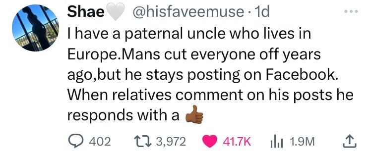 Shae @hisfaveemuse. 1d I have a paternal uncle who lives in Europe.Mans cut everyone off years ago,but he stays posting on Facebook. When relatives comment on his posts he responds with a 402 3,972 41.7K 1.9M 