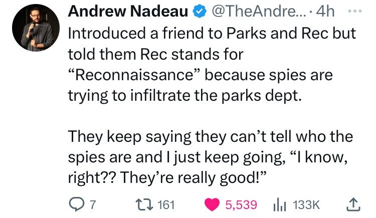 Andrew Nadeau @TheAndre... 4h ... Introduced a friend to Parks and Rec but told them Rec stands for Reconnaissance because spies are trying to infiltrate the parks dept. They keep saying they can't tell who the spies are and I just keep going, I know, right?? They're really good! 7 161 5,539 133K