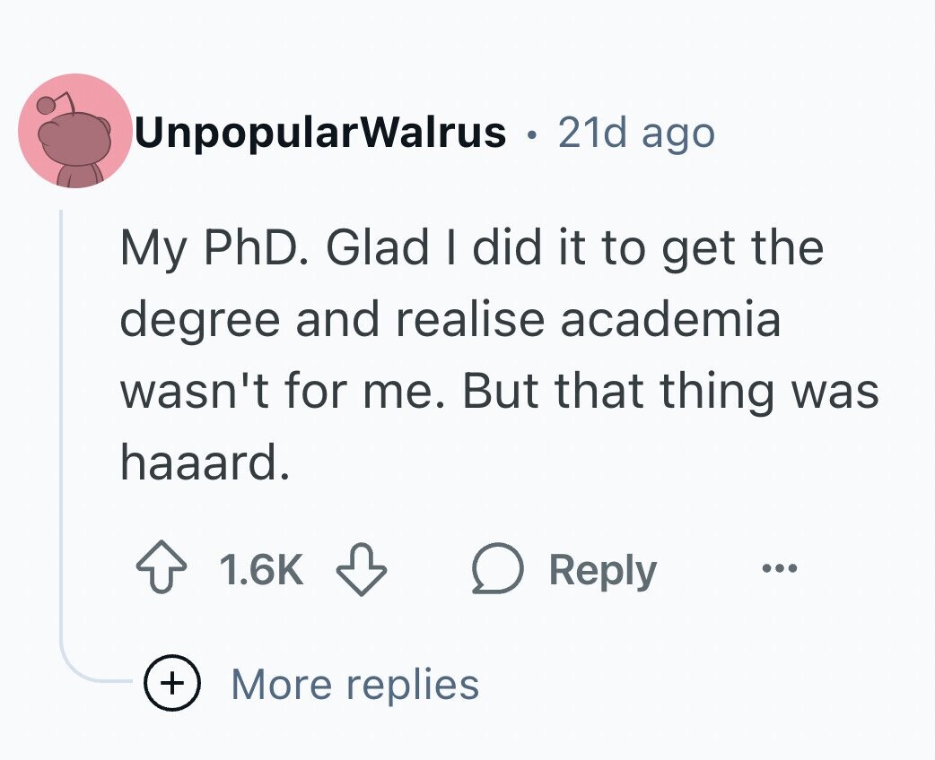 UnpopularWalrus S 21d ago My PhD. Glad I did it to get the degree and realise academia wasn't for me. But that thing was haaard. 1.6K Reply ... + More replies