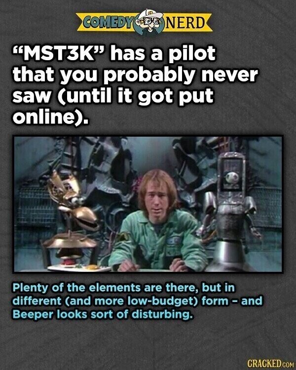 COMEDY NERD MST3K has a pilot that you probably never saw (until it got put online). Plenty of the elements are there, but in different (and more low-budget) form-and Beeper looks sort of disturbing. CRACKED.COM