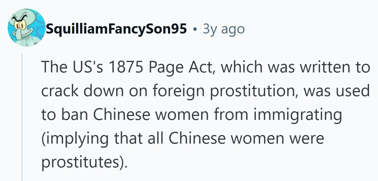 SquilliamFancySon95 . 3y ago The US's 1875 Page Act, which was written to crack down on foreign prostitution, was used to ban Chinese women from immigrating (implying that all Chinese women were prostitutes). 