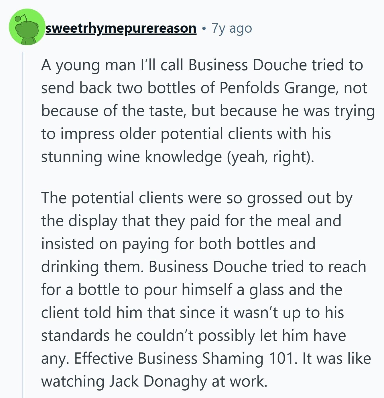 sweetrhymepurereason 7y ago A young man I'll call Business Douche tried to send back two bottles of Penfolds Grange, not because of the taste, but because he was trying to impress older potential clients with his stunning wine knowledge (yeah, right). The potential clients were so grossed out by the display that they paid for the meal and insisted on paying for both bottles and drinking them. Business Douche tried to reach for a bottle to pour himself a glass and the client told him that since it wasn't up to his standards he couldn't possibly let him have any. 