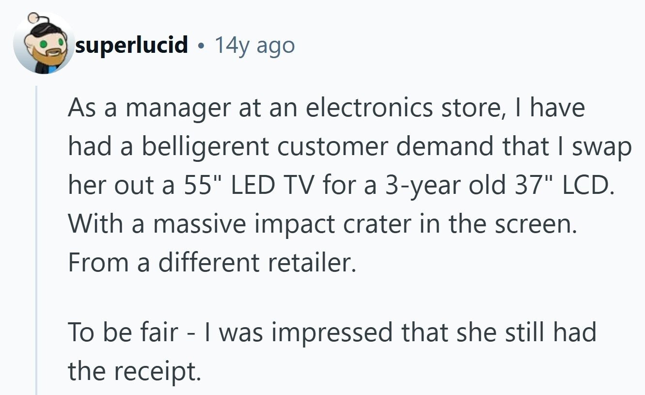 superlucid 14y ago As a manager at an electronics store, | have had a belligerent customer demand that I swap her out a 55 LED TV for a 3-year old 37 LCD. With a massive impact crater in the screen. From a different retailer. To be fair - I was impressed that she still had the receipt.