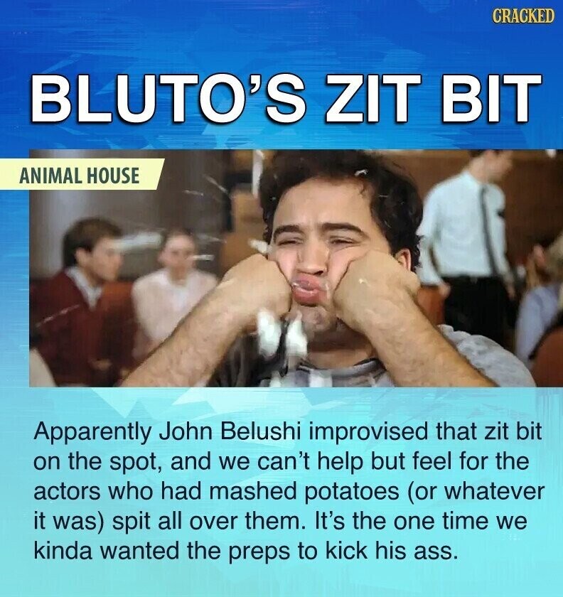 CRACKED BLUTO'S ZIT BIT ANIMAL HOUSE Apparently John Belushi improvised that zit bit on the spot, and we can't help but feel for the actors who had mashed potatoes (or whatever it was) spit all over them. It's the one time we kinda wanted the preps to kick his ass.