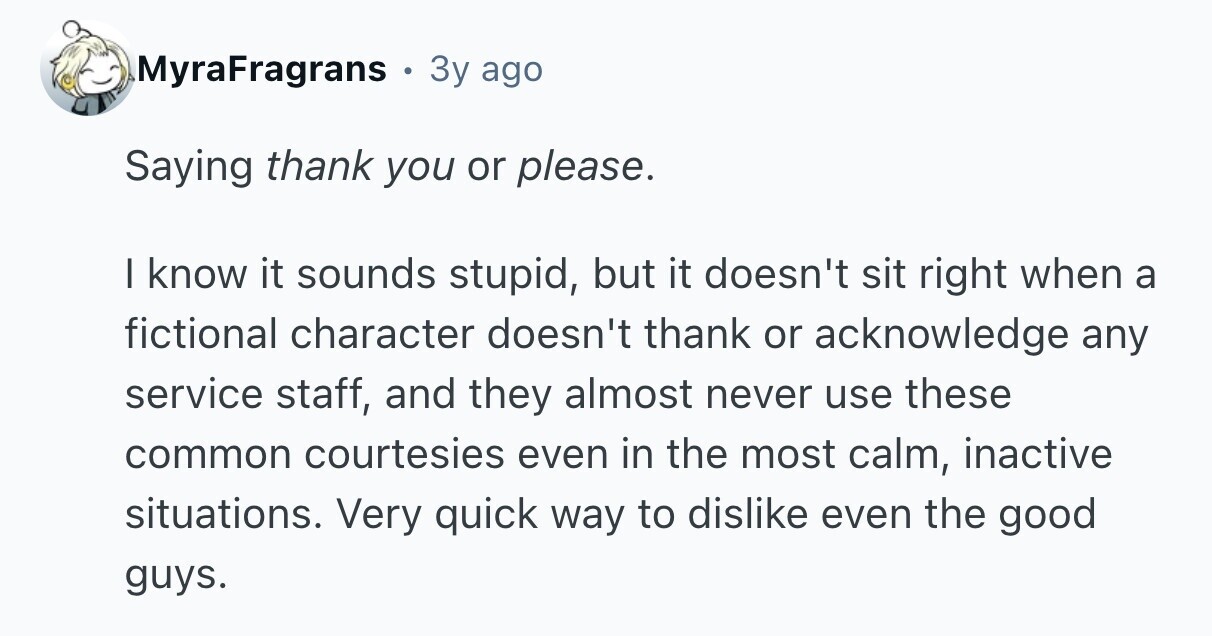 MyraFragrans 3y ago Saying thank you or please. I know it sounds stupid, but it doesn't sit right when a fictional character doesn't thank or acknowledge any service staff, and they almost never use these common courtesies even in the most calm, inactive situations. Very quick way to dislike even the good guys. 