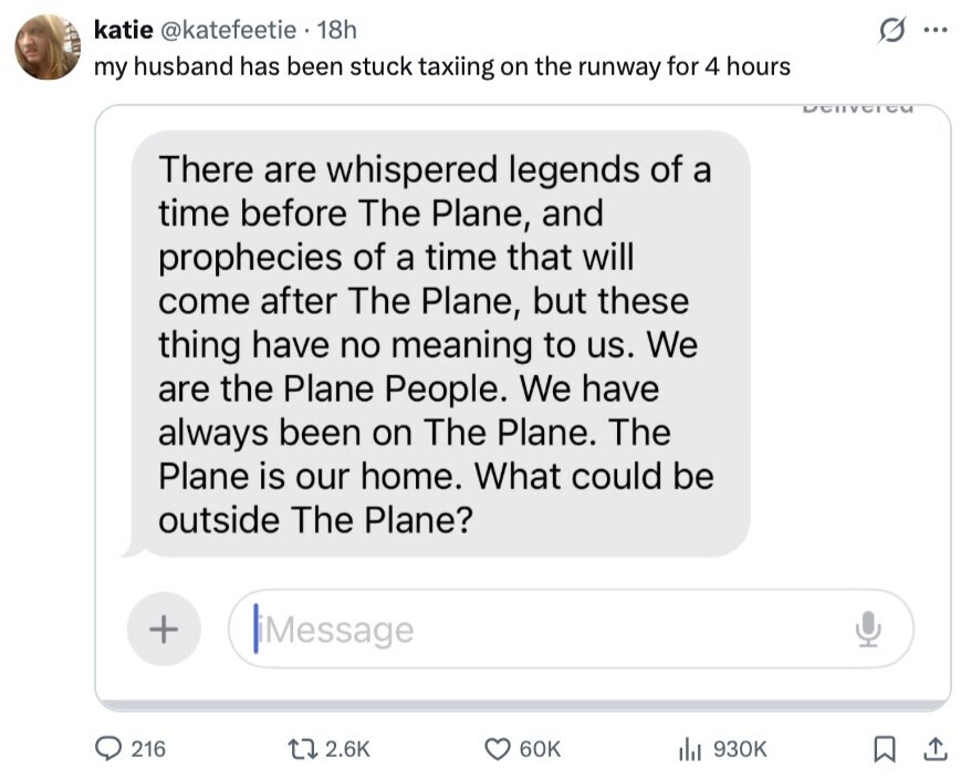 katie @katefeetie 18h ... my husband has been stuck taxiing on the runway for 4 hours DCIVCTCU There are whispered legends of a time before The Plane, and prophecies of a time that will come after The Plane, but these thing have no meaning to us. We are the Plane People. We have always been on The Plane. The Plane is our home. What could be outside The Plane? + iMessage 216 2.6K 60K 930K