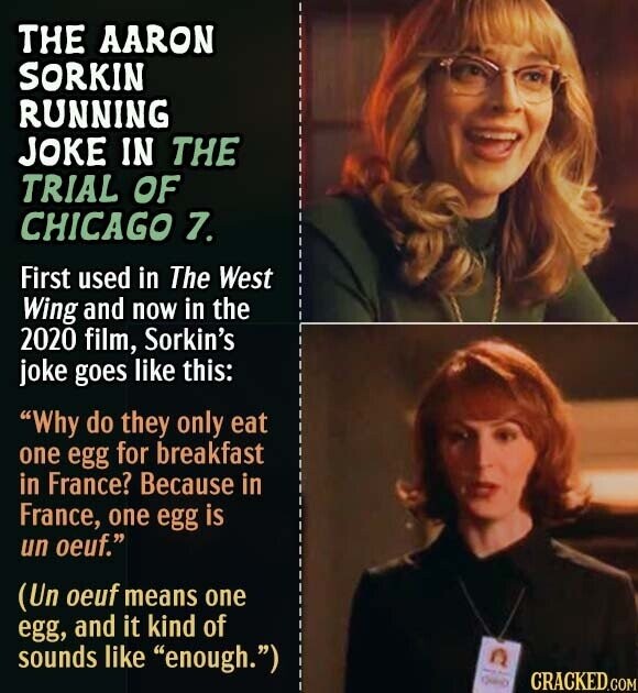 THE AARON SORKIN RUNNING JOKE IN THE TRIAL OF CHICAGO 7. First used in The West Wing and now in the 2020 film, Sorkin's joke goes like this: Why do they only eat one egg for breakfast in France? Because in France, one egg is un oeuf. (Un oeuf means one egg, and it kind of sounds like enough.) - - CRACKED.COM