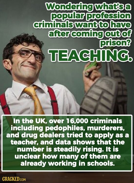 Wondering what's a popular profession criminals want to have after coming out of prison? TEACHING. In the UK, over 16,000 criminals including pedophiles, murderers, and drug dealers tried to apply as a teacher, and data shows that the number is steadily rising. It is unclear how many of them are already working in schools. CRACKED.COM