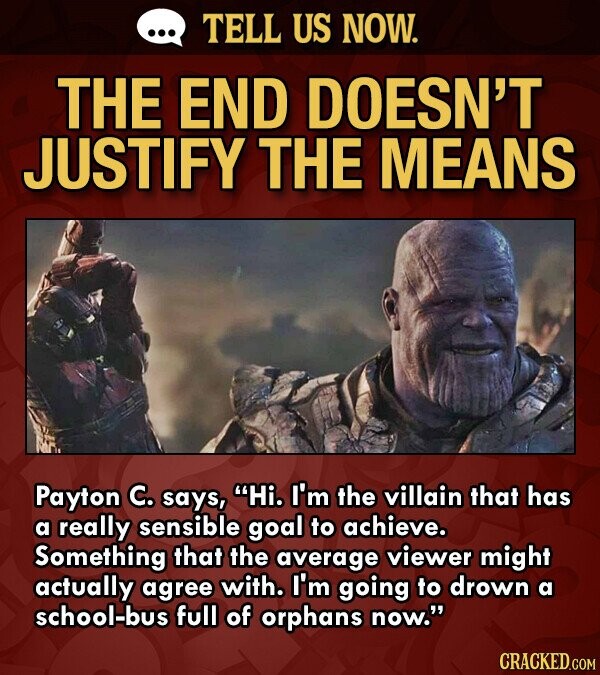 ... TELL US NOW. THE END DOESN'T JUSTIFY THE MEANS Payton C. says, Hi. I'm the villain that has a really sensible goal to achieve. Something that the average viewer might actually agree with. I'm going to drown a school-bus full of orphans now. CRACKED.COM
