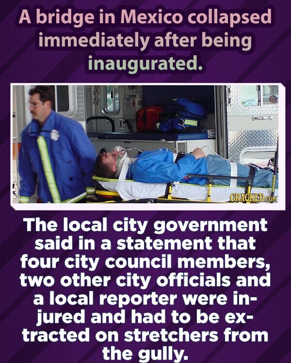 A bridge in Mexico collapsed immediately after being inaugurated. GRAGKED.COM The local city government said in a statement that four city council members, two other city officials and a local reporter were in- jured and had to be ex- tracted on stretchers from the gully.