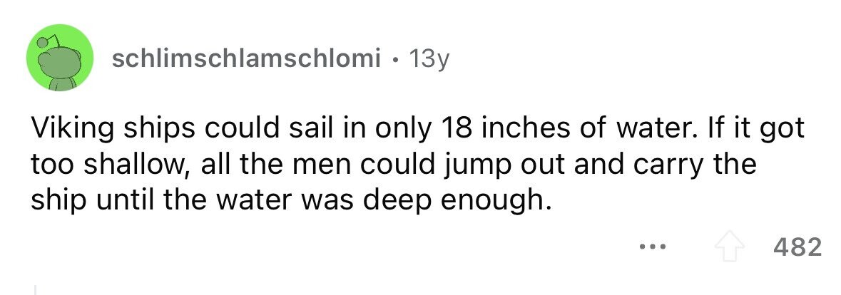 schlimschlamschlomi . 13y Viking ships could sail in only 18 inches of water. If it got too shallow, all the men could jump out and carry the ship until the water was deep enough. ... 482