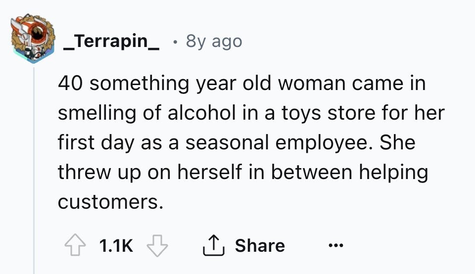 _Terrapin_ 8y ago 40 something year old woman came in smelling of alcohol in a toys store for her first day as a seasonal employee. She threw up on herself in between helping customers. Share 1.1K ... 