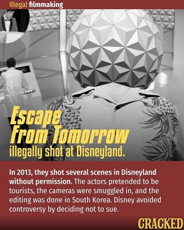 Illegal filmmaking Escape From Tomorrow illegally shot at Disneyland. In 2013, they shot several scenes in Disneyland without permission. The actors pretended to be tourists, the cameras were smuggled in, and the editing was done in South Korea. Disney avoided controversy by deciding not to sue. CRACKED