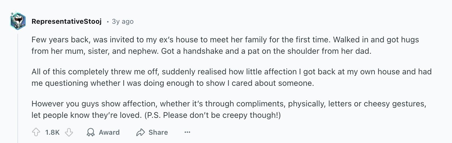 RepresentativeStooj 3y ago Few years back, was invited to my ex's house to meet her family for the first time. Walked in and got hugs from her mum, sister, and nephew. Got a handshake and a pat on the shoulder from her dad. All of this completely threw me off, suddenly realised how little affection I got back at my own house and had me questioning whether I was doing enough to show I cared about someone. However you guys show affection, whether it's through compliments, physically, letters or cheesy gestures, let people know they're loved. (P.S. Please don't be