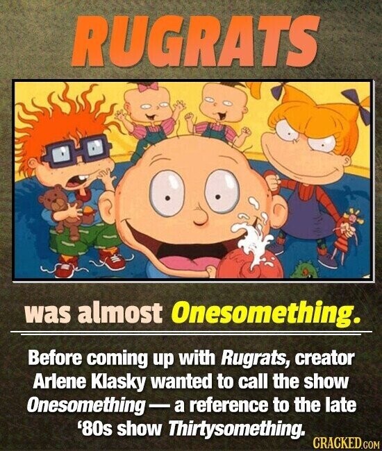 RUGRATS was almost Onesomething. Before coming up with Rugrats, creator Arlene Klasky wanted to call the show Onesomething-a reference to the late '80s show Thirtysomething. CRACKED.COM