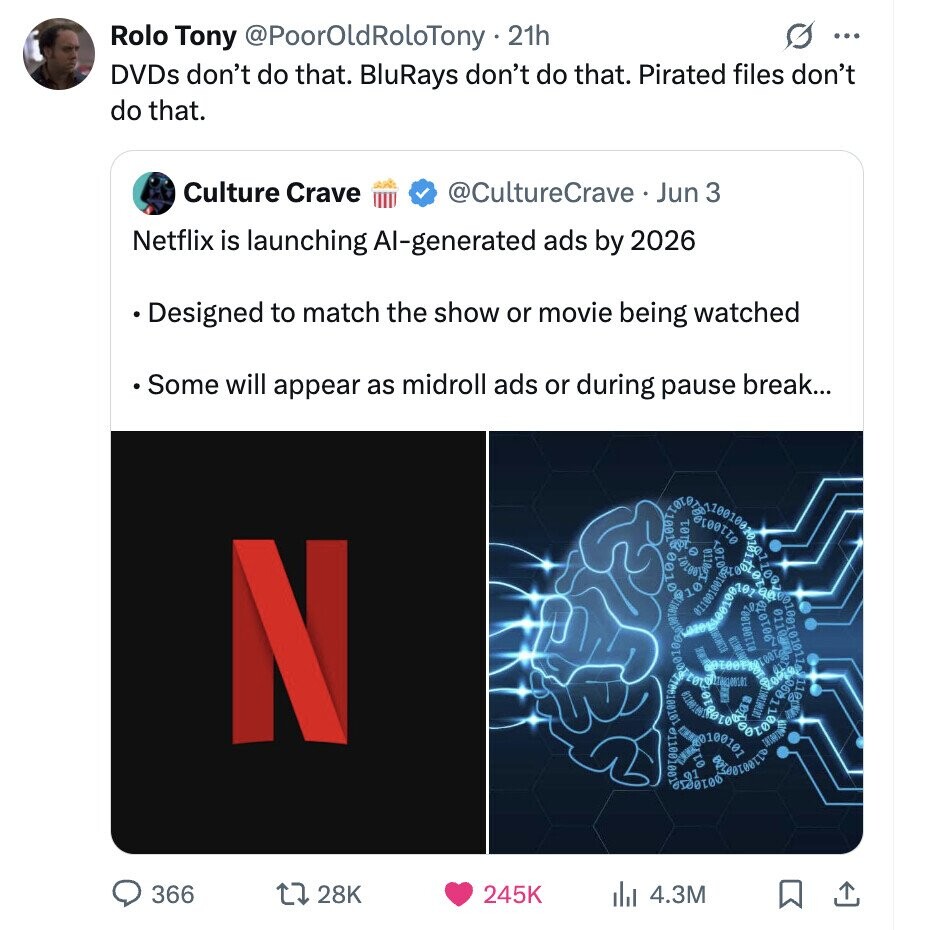 Rolo Tony @PoorOldRoloTony - 21h G ... DVDs don't do that. BluRays don't do that. Pirated files don't do that. Culture Crave @CultureCrave Jun 3 Netflix is launching Al-generated ads by 2026 Designed to match the show or movie being watched Some will appear as midroll ads or during pause break... N 0110 101017 2010 01100180 Q90 110g 366 28K 245K 4.3M