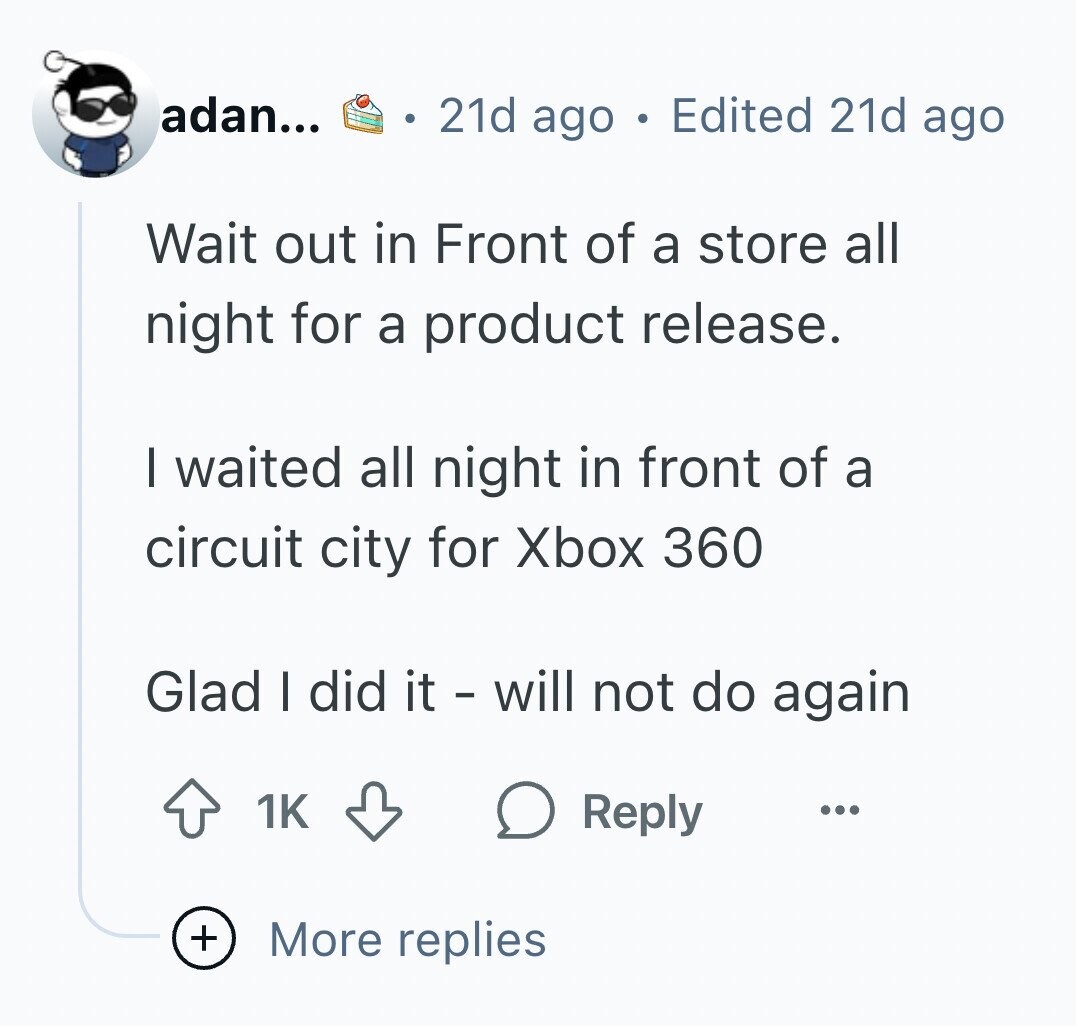 adan... 21d ago Edited 21d ago Wait out in Front of a store all night for a product release. I waited all night in front of a circuit city for Xbox 360 Glad I did it - will not do again 1K Reply ... + More replies