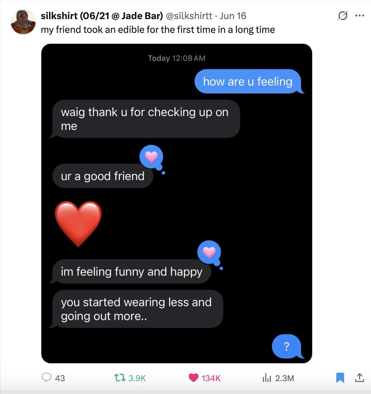 silkshirt (06/21 @ Jade Bar) @silkshirtt Jun 16 G ... my friend took an edible for the first time in a long time Today 12:08AM how are u feeling waig thank u for checking up on me ur a good friend im feeling funny and happy you started wearing less and going out more.. ? 3.9K 43 134K del 2.3M