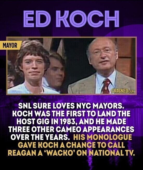 ED KOCH MAYOR CRACKED.COM SNL SURE LOVES NYC MAYORS. KOCH WAS THE FIRST TO LAND THE HOST GIG IN 1983, AND НЕ MADE THREE OTHER CAMEO APPEARANCES OVER THE YEARS. HIS MONOLOGUE GAVE KOCH A CHANCE TO CALL REAGAN A 'WACKO' ON NATIONAL TV.