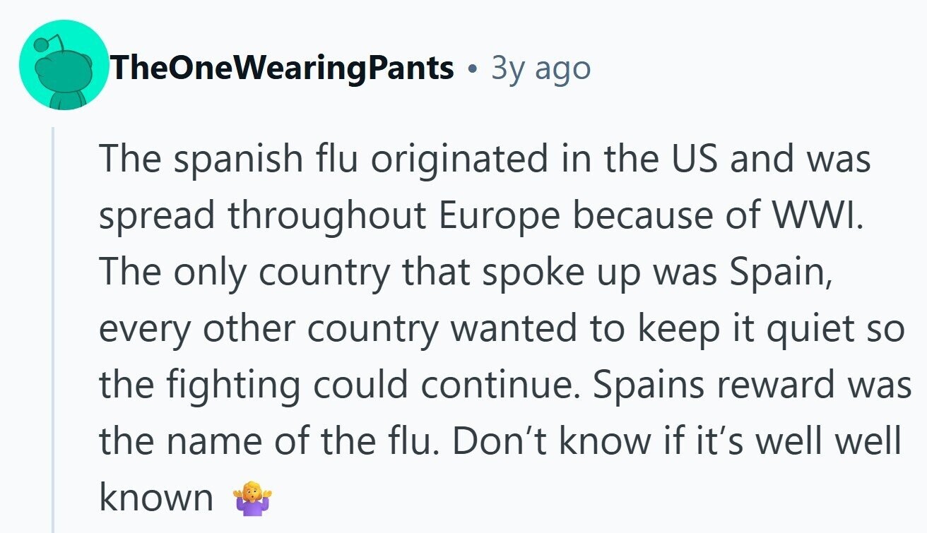 TheOneWearingPants 3y ago The spanish flu originated in the US and was spread throughout Europe because of WWI. The only country that spoke up was Spain, every other country wanted to keep it quiet so the fighting could continue. Spains reward was the name of the flu. Don't know if it's well well known 