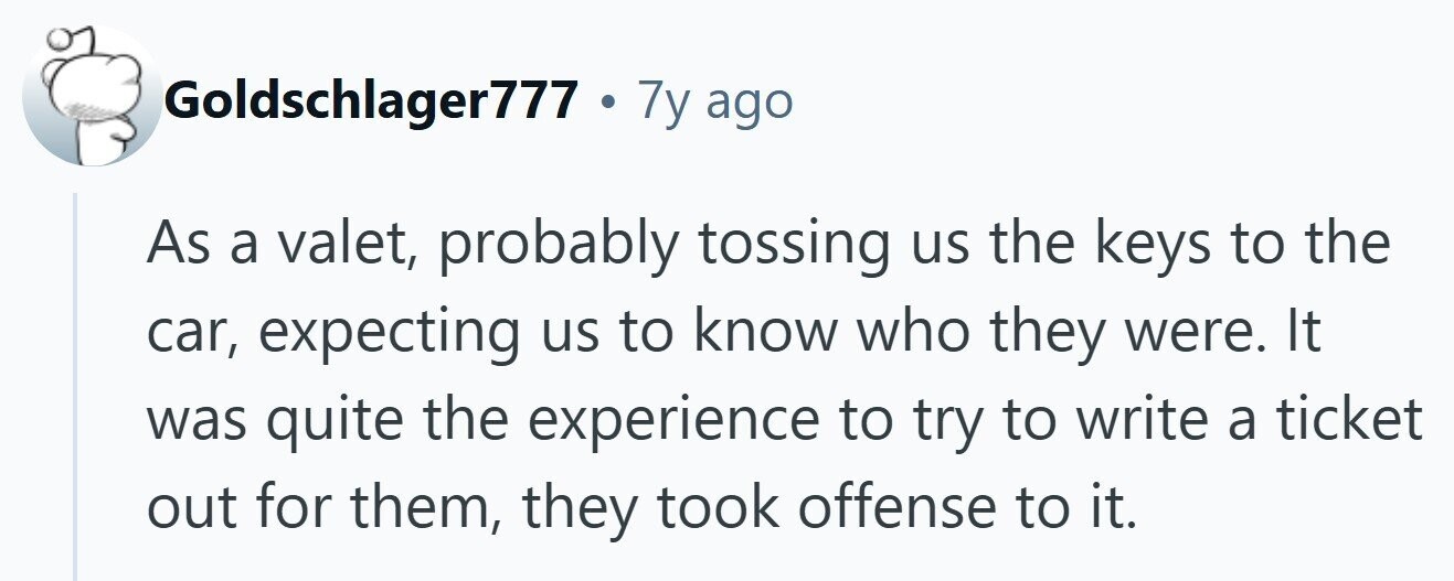 Goldschlager777 . 7y ago As a valet, probably tossing us the keys to the car, expecting us to know who they were. It was quite the experience to try to write a ticket out for them, they took offense to it. 