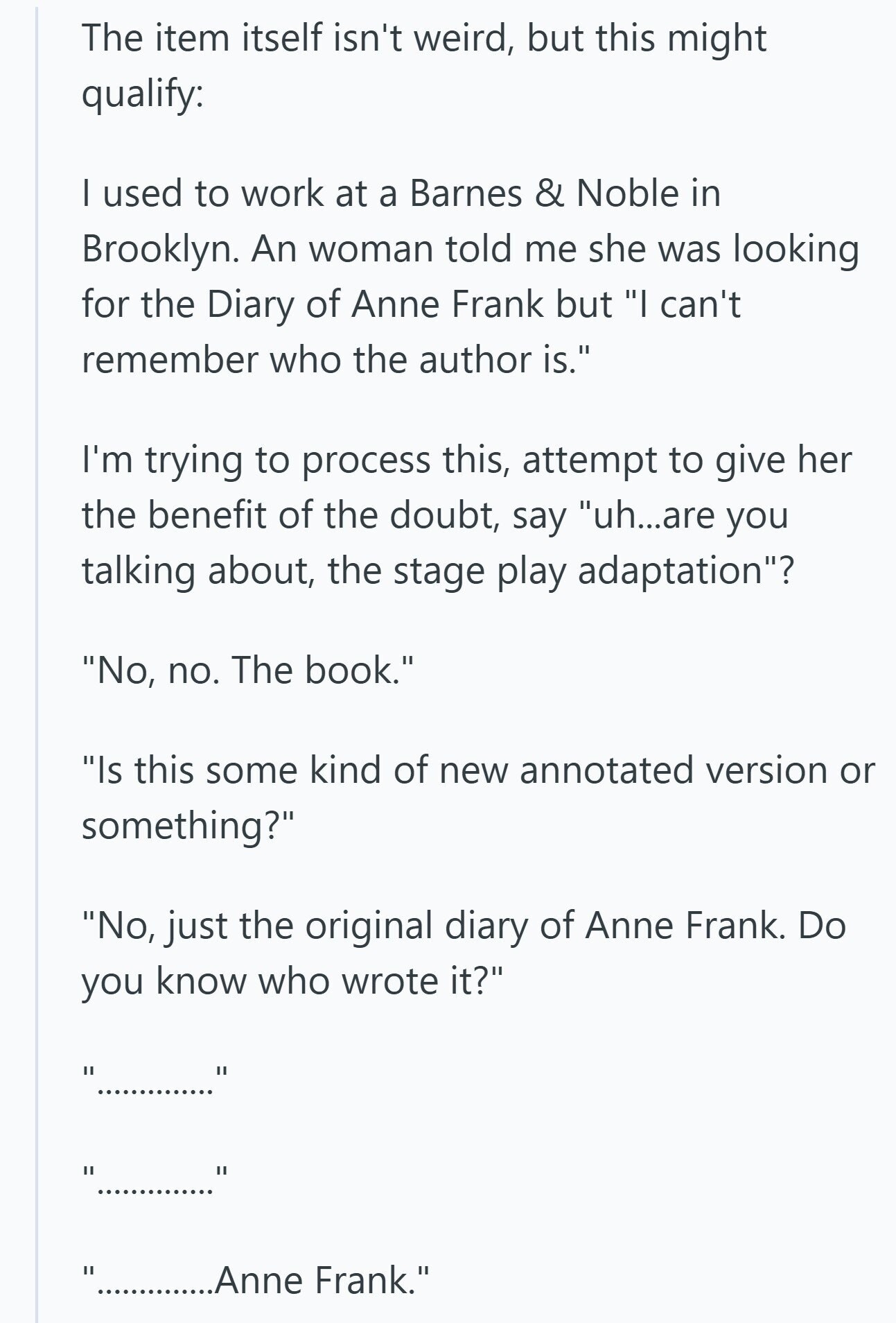 The item itself isn't weird, but this might qualify: I used to work at a Barnes & Noble in Brooklyn. An woman told me she was looking for the Diary of Anne Frank but I can't remember who the author is. I'm trying to process this, attempt to give her the benefit of the doubt, say uh...are you talking about, the stage play adaptation? No, no. The book. Is this some kind of new annotated version or something? No, just the original diary of Anne Frank. Do you know who wrote it? .............. I ............Anne Frank.