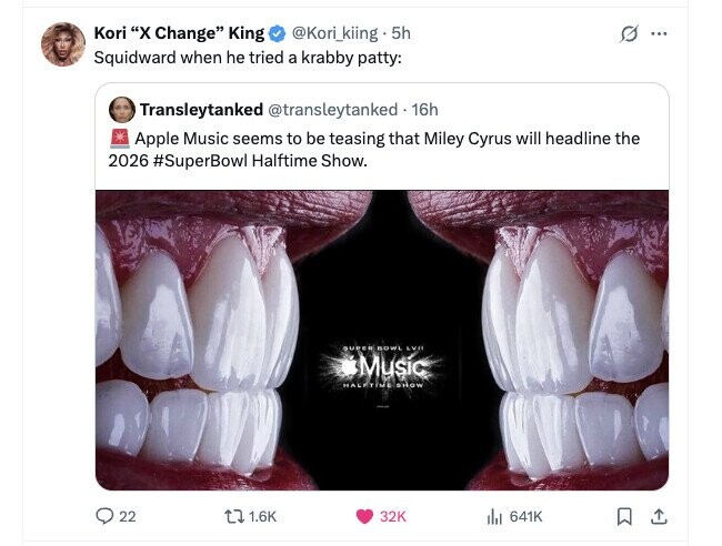 Kori X Change King @Kori_kiing . 5h ... Squidward when he tried a krabby patty: Transleytanked @transleytanked 16h Apple Music seems to be teasing that Miley Cyrus will headline the 2026 #SuperBowl Halftime Show. SUPER BOWL LVN Music HALFTIME SHOW 22 1.6K 32K 641K