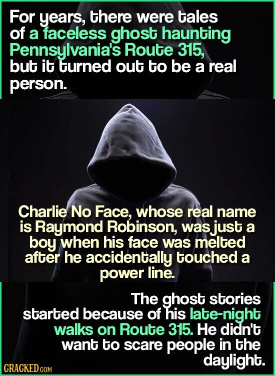 For years, there were tales of a faceless ghost haunting Pennsylvania's Route 315, but it turned out to be a real person. Charlie No Face, whose real name is Raymond Robinson, wasjust a boy when his face was melted after he accidentally touched a power line. The ghost stories started because of his late-night walks on Route 315. Не didn't want to scare people in the daylight. CRACKED.COM