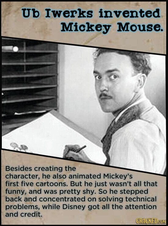 Ub Iwerks invented Mickey Mouse. Besides creating the character, he also animated Mickey's first five cartoons. But he just wasn't all that funny, and was pretty shy. So he stepped back and concentrated on solving technical problems, while Disney got all the attention and credit. CRACKED.COM