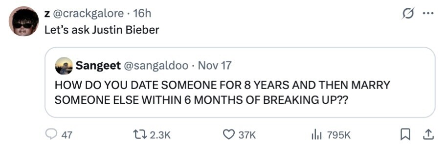 Z @crackgalore 16h ... Let's ask Justin Bieber Sangeet @sangaldoo Nov 17 HOW DO YOU DATE SOMEONE FOR 8 YEARS AND THEN MARRY SOMEONE ELSE WITHIN 6 MONTHS OF BREAKING UP?? 47 2.3K 37K del 795K 