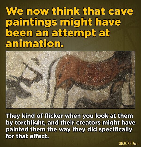 We now think that cave paintings might have been an attempt at animation. They kind of flicker when you look at them by torchlight, and their creators might have painted them the way they did specifically for that effect. CRACKED.COM