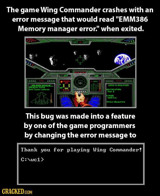The game Wing Commander crashes with an error message that would read EMM386 Memory manager error. when exited. LIKT EJECT nation LOE CUTE LOTE coma KAPICATION USA as Nana Gunc Larse cannen DESTINATION Ner 2 ANGE NOZ km 4400 Objective This bug was made into a feature by one of the game programmers by changing the error message to Thank you for playing Wing Commander! C:\wc1> CRACKED.COM