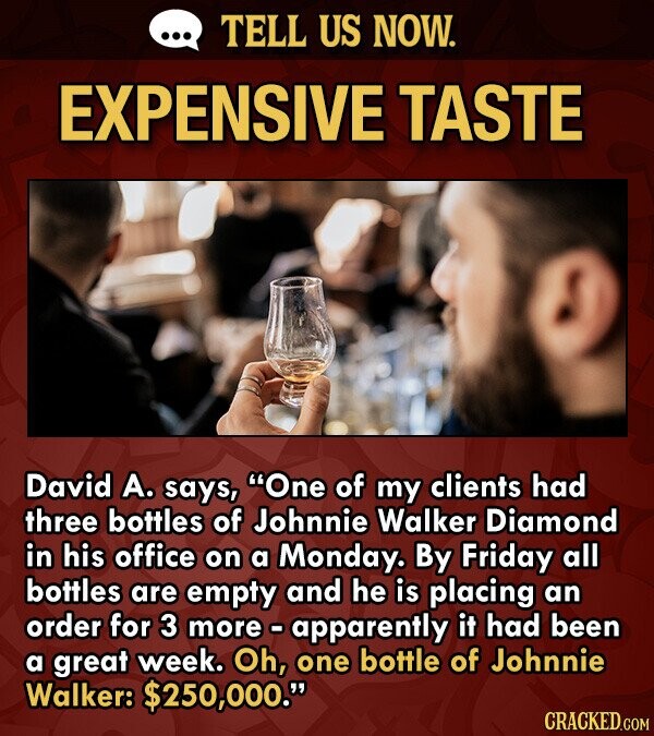 ... TELL US NOW. EXPENSIVE TASTE David А. says, One of my clients had three bottles of Johnnie Walker Diamond in his office on a Monday. By Friday all bottles are empty and he is placing an order for 3 more - apparently it had been a great week. Oh, one bottle of Johnnie Walker: $250,000. CRACKED.COM