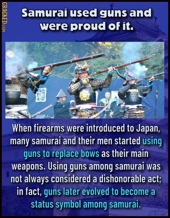 CRACKED COM Samurai used guns and were proud of it. When firearms were introduced to Japan, many samurai and their men started using guns to replace bows as their main weapons. Using guns among samurai was not always considered a dishonorable act; in fact, guns later evolved to become a status symbol among samurai.