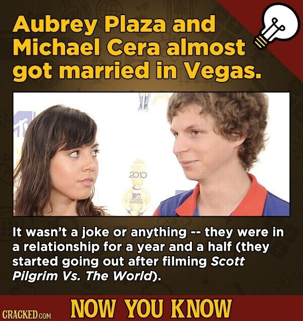 Aubrey Plaza and Michael Cera almost got married in Vegas. 2010 It wasn't a joke or anything - they were in a relationship for a year and a half (they started going out after filming Scott Pilgrim Vs. The World). NOW YOU KNOW CRACKED.COM