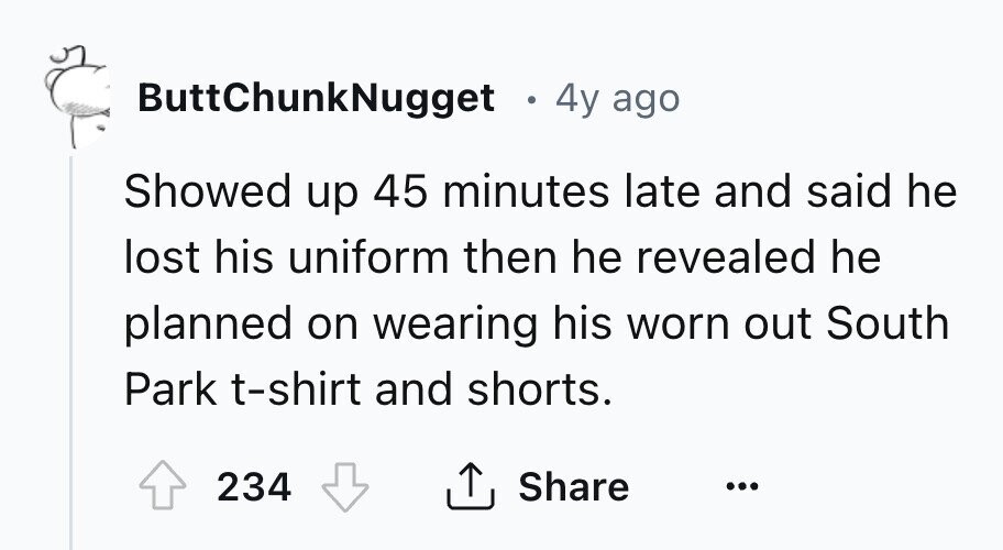 ButtChunkNugget в 4y ago Showed up 45 minutes late and said he lost his uniform then he revealed he planned on wearing his worn out South Park t-shirt and shorts. 234 Share ... 