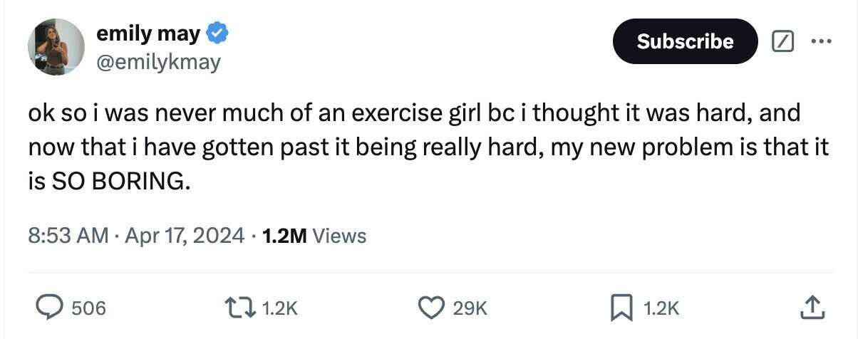 emily may Subscribe ... @emilykmay ok so i was never much of an exercise girl bc i thought it was hard, and now that i have gotten past it being really hard, my new problem is that it is so BORING. 8:53 AM Apr 17, 2024 1.2M Views 506 1.2K 29K 1.2K