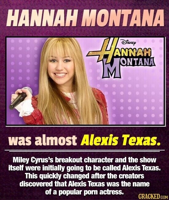 HANNAH MONTANA Hannan MONTANA was almost Alexis Texas. Miley Cyrus's breakout character and the show itself were initially going to be called Alexis Texas. This quickly changed after the creators discovered that Alexis Texas was the name of a popular porn actress. CRACKED.COM